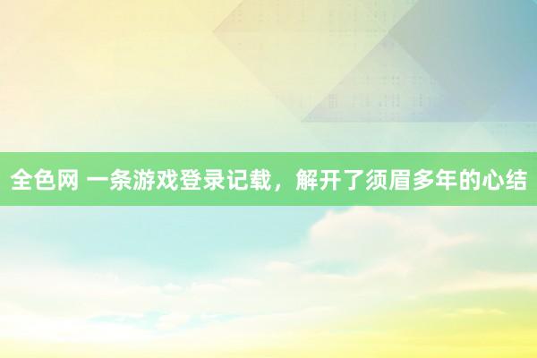 全色网 一条游戏登录记载，解开了须眉多年的心结
