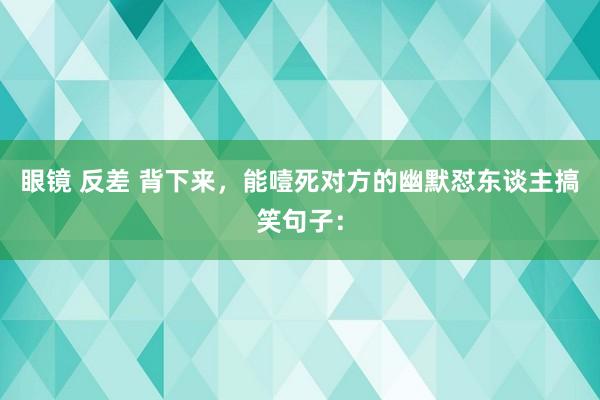 眼镜 反差 背下来，能噎死对方的幽默怼东谈主搞笑句子：