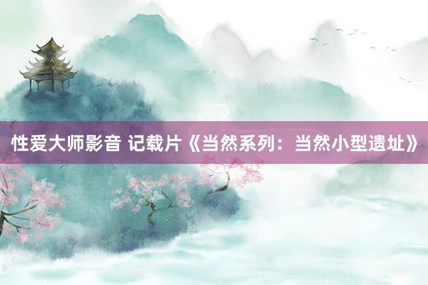 性爱大师影音 记载片《当然系列：当然小型遗址》