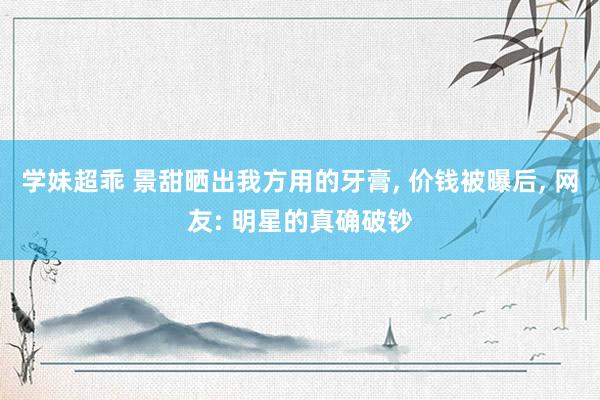 学妹超乖 景甜晒出我方用的牙膏, 价钱被曝后, 网友: 明星的真确破钞