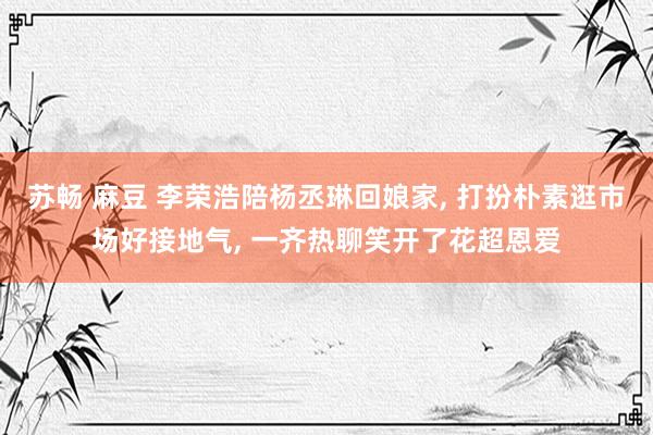 苏畅 麻豆 李荣浩陪杨丞琳回娘家, 打扮朴素逛市场好接地气, 一齐热聊笑开了花超恩爱
