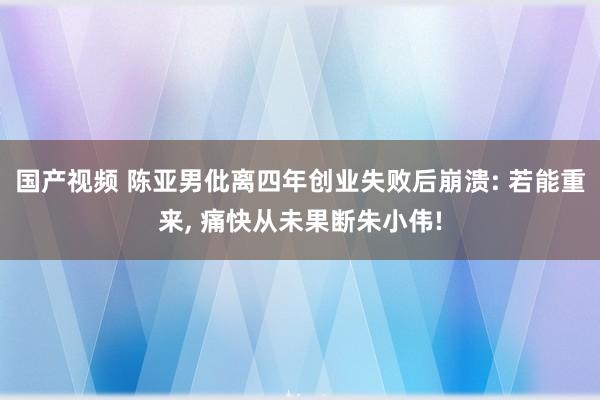 国产视频 陈亚男仳离四年创业失败后崩溃: 若能重来, 痛快从未果断朱小伟!