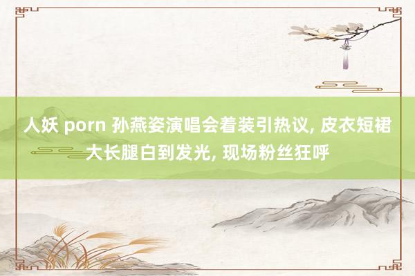 人妖 porn 孙燕姿演唱会着装引热议, 皮衣短裙大长腿白到发光, 现场粉丝狂呼