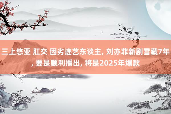 三上悠亚 肛交 因劣迹艺东谈主, 刘亦菲新剧雪藏7年, 要是顺利播出, 将是2025年爆款