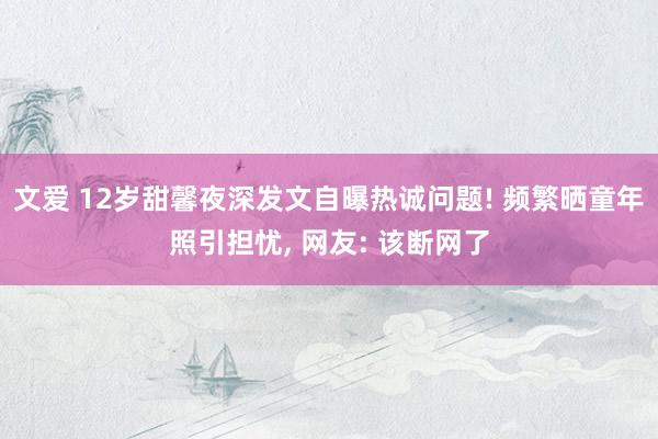 文爱 12岁甜馨夜深发文自曝热诚问题! 频繁晒童年照引担忧, 网友: 该断网了