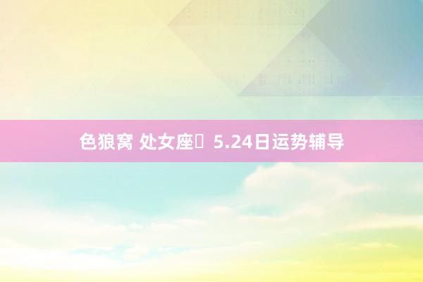 色狼窝 处女座♍5.24日运势辅导