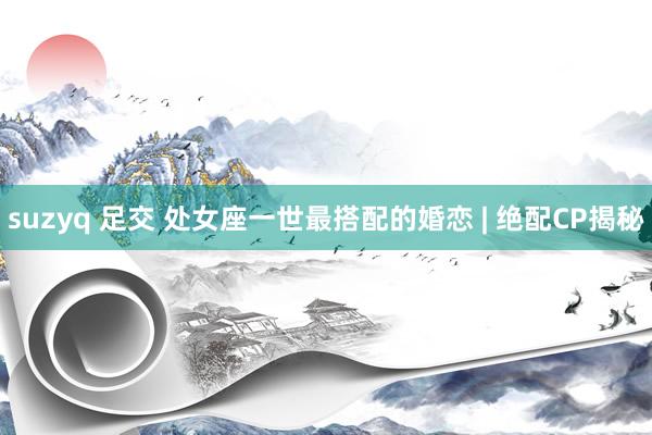 suzyq 足交 处女座一世最搭配的婚恋 | 绝配CP揭秘