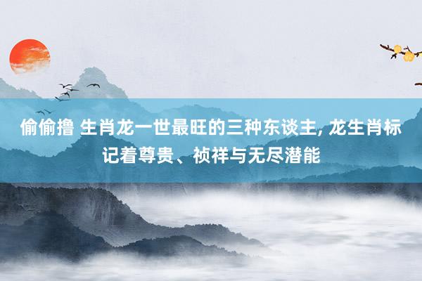 偷偷撸 生肖龙一世最旺的三种东谈主, 龙生肖标记着尊贵、祯祥与无尽潜能
