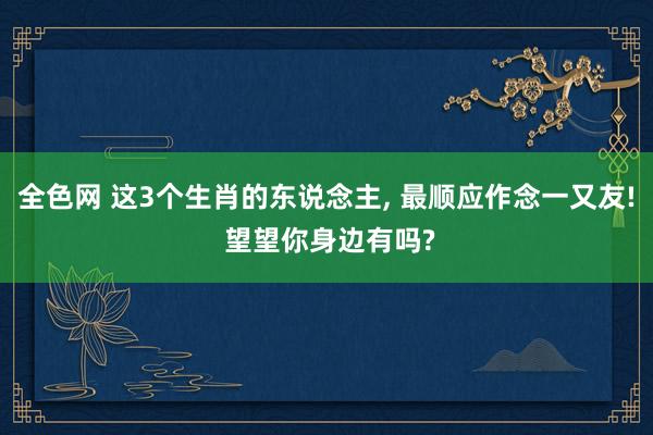 全色网 这3个生肖的东说念主, 最顺应作念一又友! 望望你身边有吗?