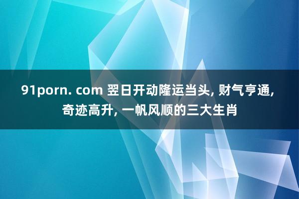 91porn. com 翌日开动隆运当头, 财气亨通, 奇迹高升, 一帆风顺的三大生肖