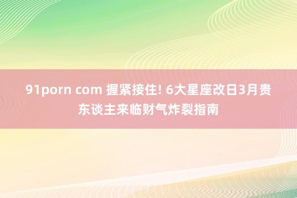 91porn com 握紧接住! 6大星座改日3月贵东谈主来临财气炸裂指南