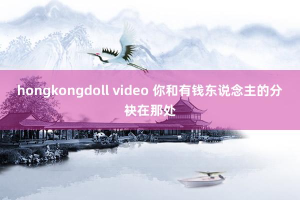 hongkongdoll video 你和有钱东说念主的分袂在那处
