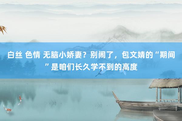 白丝 色情 无脑小娇妻？别闹了，包文婧的“期间”是咱们长久学不到的高度