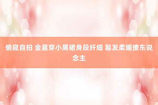 偷窥自拍 金晨穿小黑裙身段纤细 鬈发柔媚撩东说念主