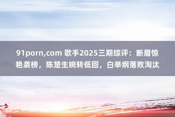 91porn,com 歌手2025三期综评：断眉惊艳袭榜，陈楚生婉转低回，白举纲落败淘汰