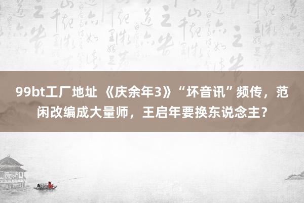 99bt工厂地址 《庆余年3》“坏音讯”频传，范闲改编成大量师，王启年要换东说念主？