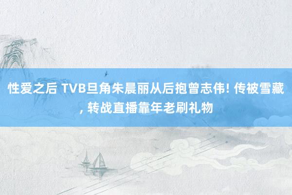 性爱之后 TVB旦角朱晨丽从后抱曾志伟! 传被雪藏, 转战直播靠年老刷礼物