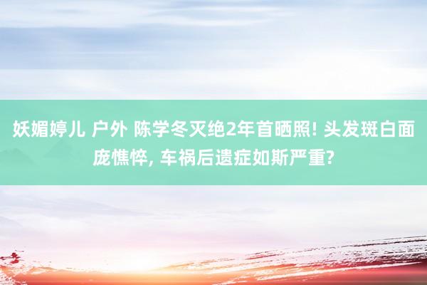 妖媚婷儿 户外 陈学冬灭绝2年首晒照! 头发斑白面庞憔悴， 车祸后遗症如斯严重?