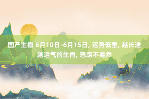国产主播 6月10日-6月15日， 运势低垂， 越长途越运气的生肖， 怒路不蓦然