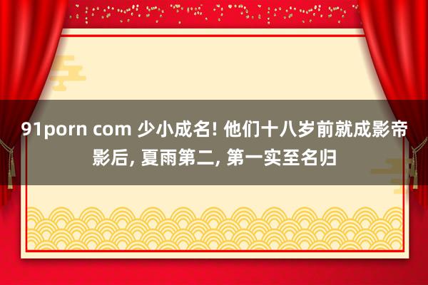 91porn com 少小成名! 他们十八岁前就成影帝影后， 夏雨第二， 第一实至名归