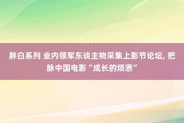 胖白系列 业内领军东谈主物采集上影节论坛， 把脉中国电影“成长的烦懑”