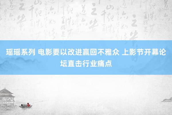 瑶瑶系列 电影要以改进赢回不雅众 上影节开幕论坛直击行业痛点
