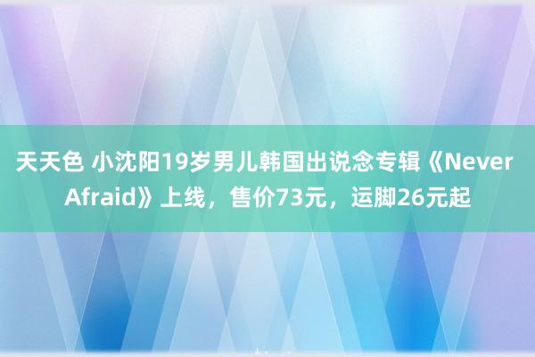 天天色 小沈阳19岁男儿韩国出说念专辑《Never Afraid》上线，售价73元，运脚26元起