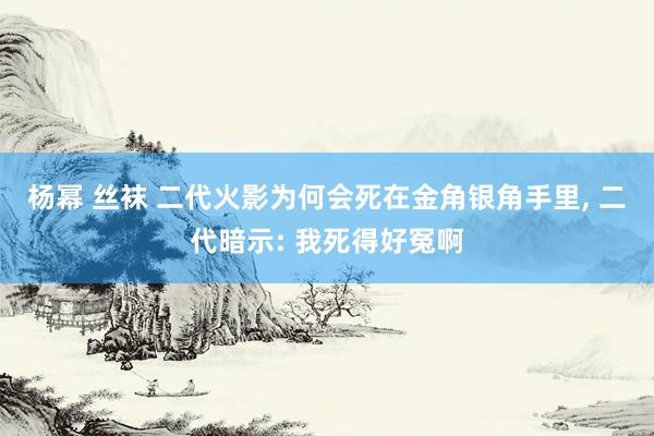 杨幂 丝袜 二代火影为何会死在金角银角手里， 二代暗示: 我死得好冤啊