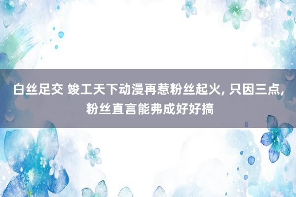 白丝足交 竣工天下动漫再惹粉丝起火, 只因三点, 粉丝直言能弗成好好搞