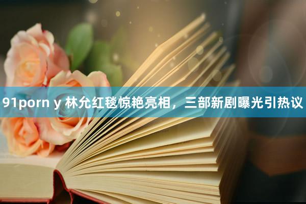 91porn y 林允红毯惊艳亮相，三部新剧曝光引热议
