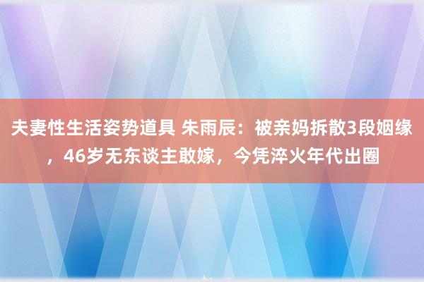 夫妻性生活姿势道具 朱雨辰：被亲妈拆散3段姻缘，46岁无东谈主敢嫁，今凭淬火年代出圈