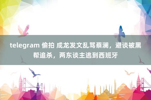 telegram 偷拍 成龙发文乱骂蔡澜，避谈被黑帮追杀，两东谈主逃到西班牙