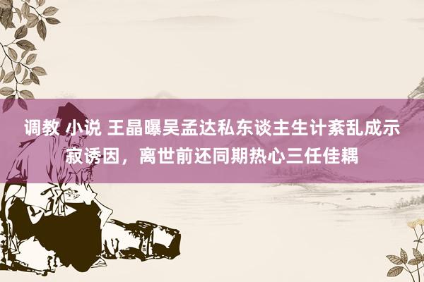 调教 小说 王晶曝吴孟达私东谈主生计紊乱成示寂诱因，离世前还同期热心三任佳耦