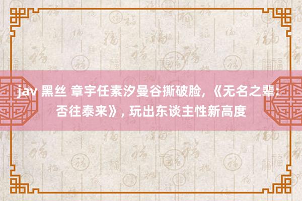 jav 黑丝 章宇任素汐曼谷撕破脸， 《无名之辈: 否往泰来》， 玩出东谈主性新高度