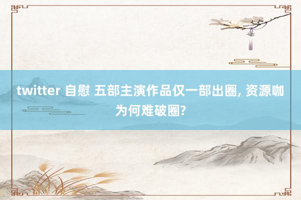 twitter 自慰 五部主演作品仅一部出圈， 资源咖为何难破圈?