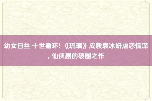 幼女白丝 十世循环! 《琉璃》成毅袁冰妍虐恋情深， 仙侠剧的破圈之作
